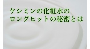 あったらいいな、が形になった！ケシミン化粧水のロングセラーの秘密とは？